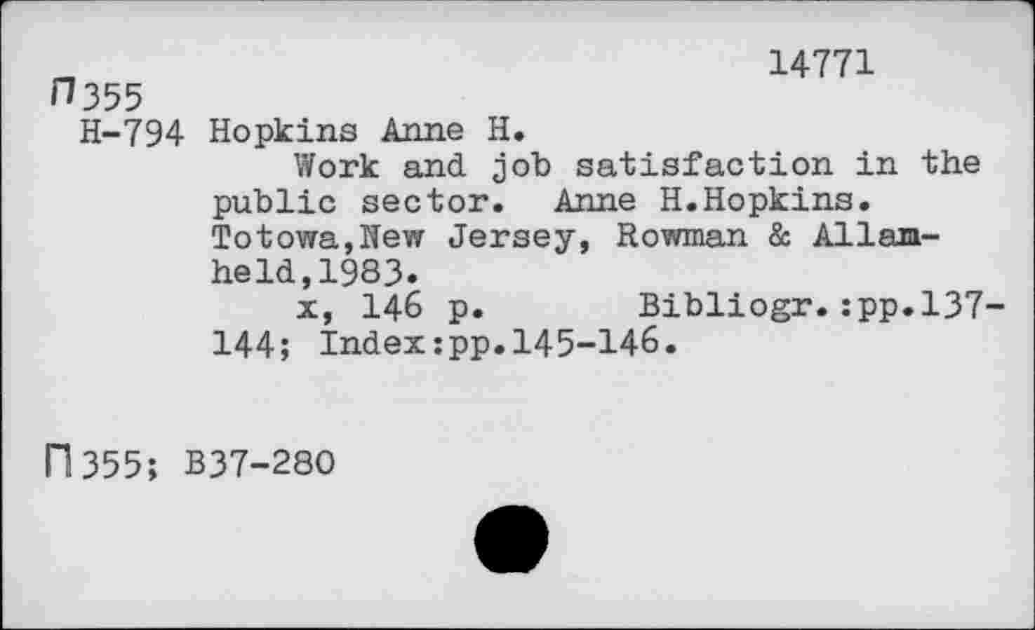 ﻿H355
14771
H-794 Hopkins Anne H.
Work and job satisfaction in the public sector. Anne H.Hopkins. Totowa,New Jersey, Rowman & Allan-held, 1983.
x, 146 p. Bibliogr.:pp.l37-144; Index:pp.145-146»
11355; B37-28O